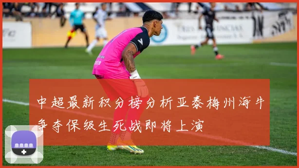 中超最新积分榜分析亚泰梅州海牛争夺保级生死战即将上演