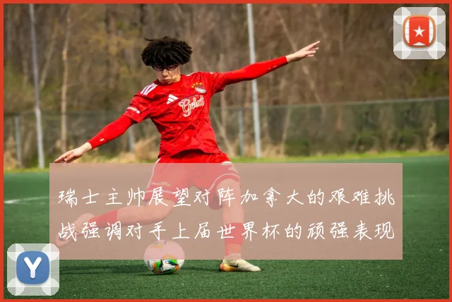 瑞士主帅展望对阵加拿大的艰难挑战强调对手上届世界杯的顽强表现