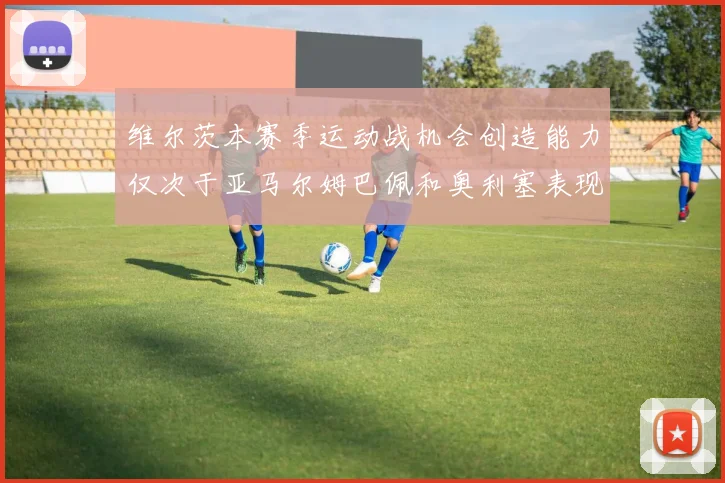 维尔茨本赛季运动战机会创造能力仅次于亚马尔姆巴佩和奥利塞表现突出