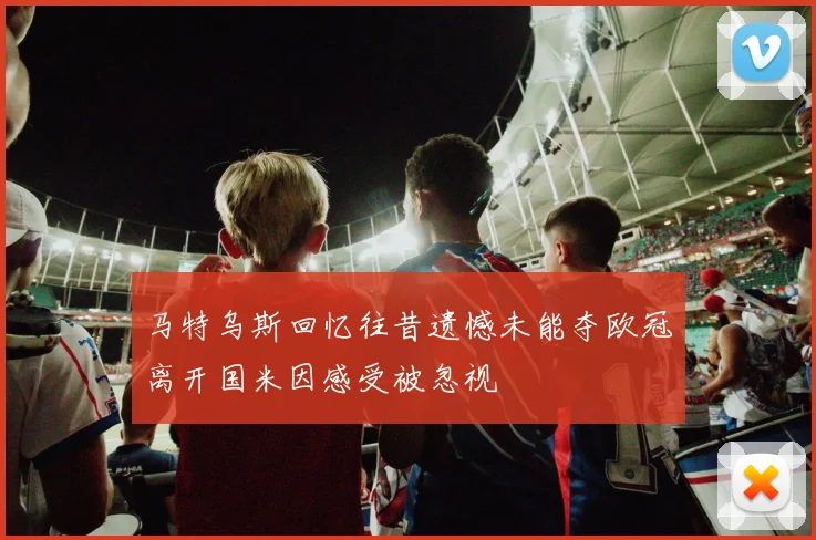 马特乌斯回忆往昔遗憾未能夺欧冠离开国米因感受被忽视