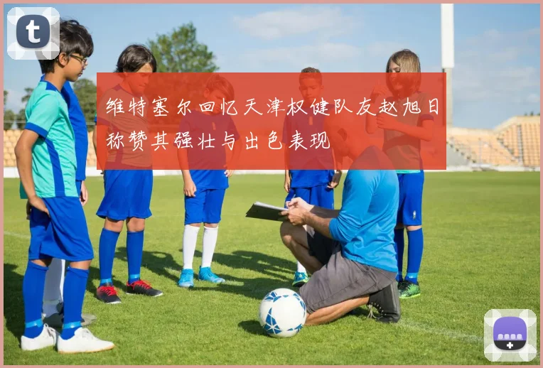 维特塞尔回忆天津权健队友赵旭日称赞其强壮与出色表现