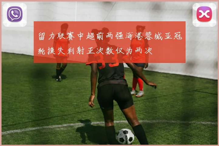 留力联赛中超前两强海港蓉城亚冠轮换失利射正次数仅为两次