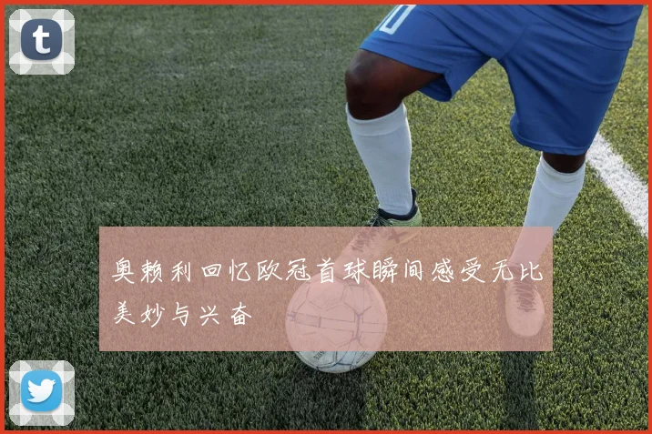 奥赖利回忆欧冠首球瞬间感受无比美妙与兴奋