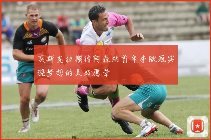莫斯克拉期待阿森纳首年夺欧冠实现梦想的美好愿景