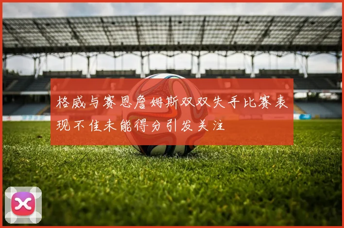 格威与赛恩詹姆斯双双失手比赛表现不佳未能得分引发关注