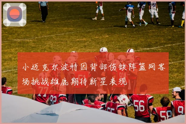 小迈克尔波特因背部伤缺阵篮网客场挑战雄鹿期待新星表现