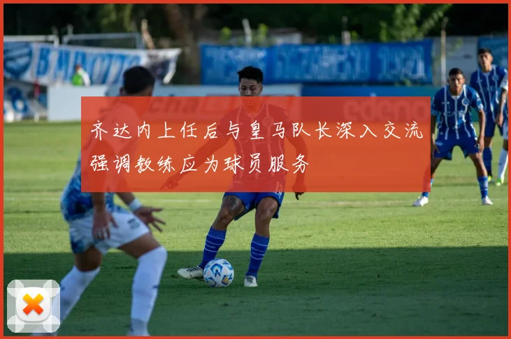 齐达内上任后与皇马队长深入交流强调教练应为球员服务