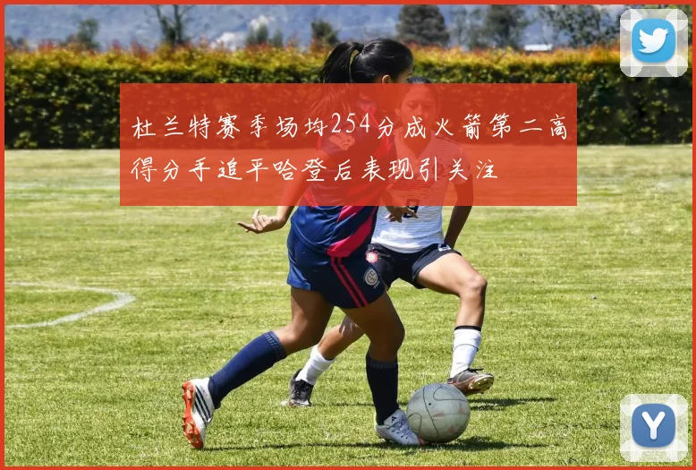 杜兰特赛季场均254分成火箭第二高得分手追平哈登后表现引关注