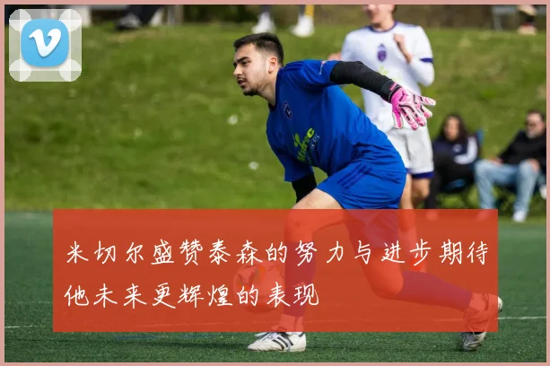 米切尔盛赞泰森的努力与进步期待他未来更辉煌的表现