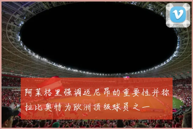 阿莱格里强调迈尼昂的重要性并称拉比奥特为欧洲顶级球员之一