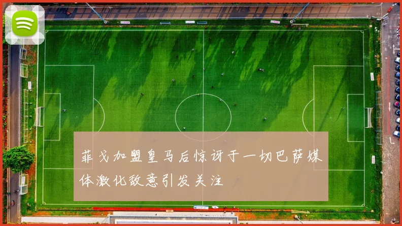 菲戈加盟皇马后惊讶于一切巴萨媒体激化敌意引发关注
