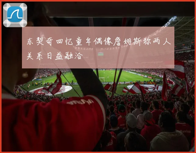 东契奇回忆童年偶像詹姆斯称两人关系日益融洽