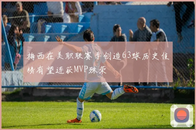 梅西在美职联赛季创造63球历史佳绩有望连获MVP殊荣
