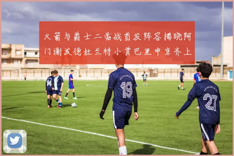 火箭与爵士二番战首发阵容揭晓阿门谢泼德杜兰特小贾巴里申京齐上阵