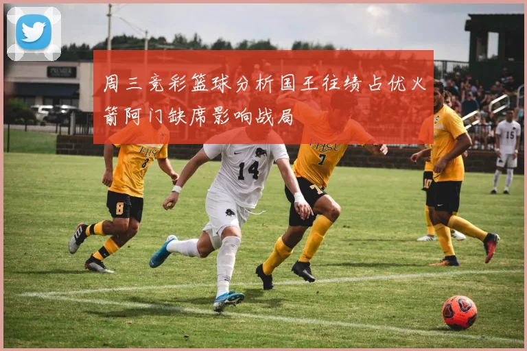 周三竞彩篮球分析国王往绩占优火箭阿门缺席影响战局