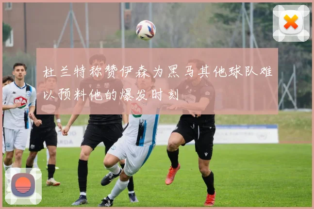 杜兰特称赞伊森为黑马其他球队难以预料他的爆发时刻