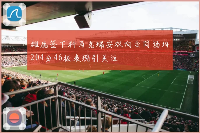 雄鹿签下科马克瑞安双向合同场均204分46板表现引关注