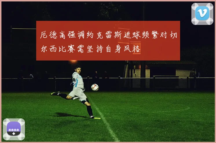 厄德高强调约克雷斯进球频繁对切尔西比赛需坚持自身风格