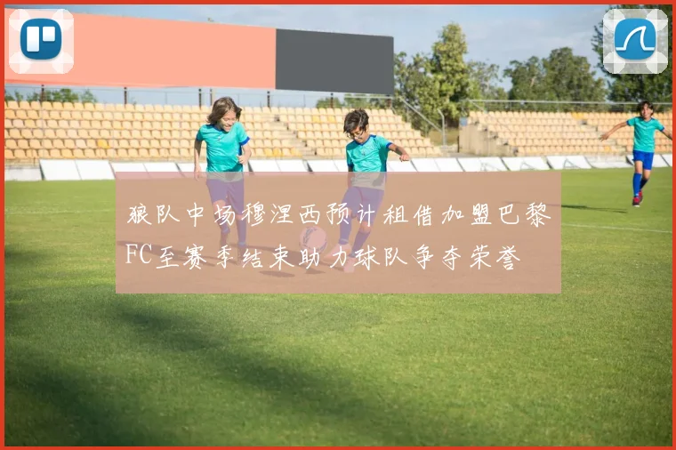 狼队中场穆涅西预计租借加盟巴黎FC至赛季结束助力球队争夺荣誉