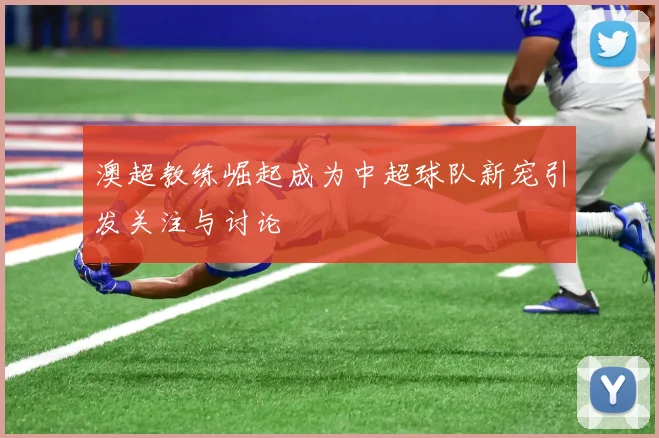 澳超教练崛起成为中超球队新宠引发关注与讨论