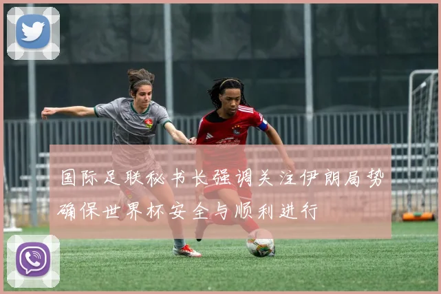 国际足联秘书长强调关注伊朗局势确保世界杯安全与顺利进行