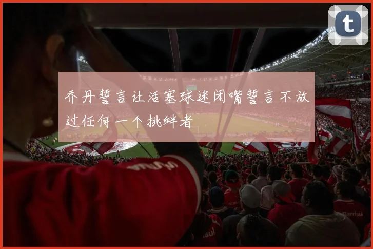 乔丹誓言让活塞球迷闭嘴誓言不放过任何一个挑衅者