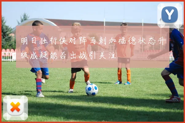 明日独行侠对阵马刺加福德状态升级成疑能否出战引关注
