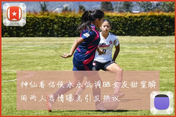 神仙眷侣侯永永低调晒女友甜蜜瞬间两人恋情曝光引发热议