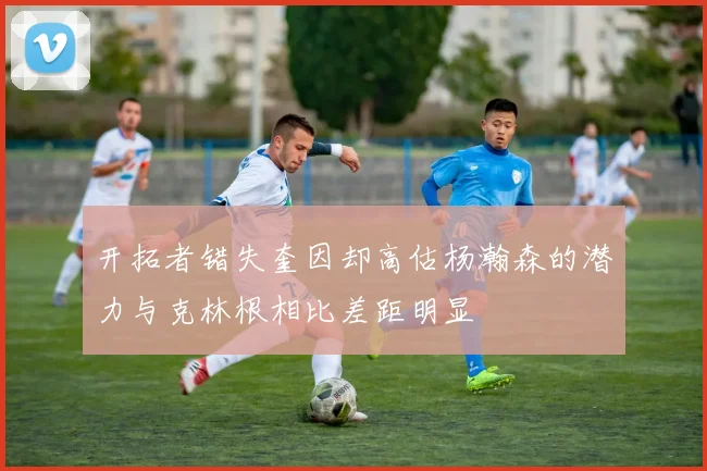 开拓者错失奎因却高估杨瀚森的潜力与克林根相比差距明显