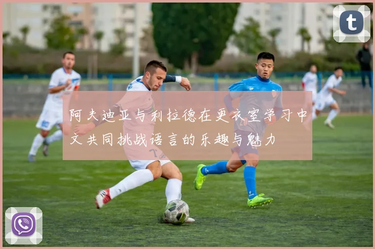 阿夫迪亚与利拉德在更衣室学习中文共同挑战语言的乐趣与魅力