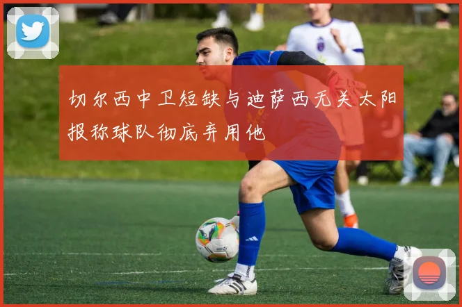切尔西中卫短缺与迪萨西无关太阳报称球队彻底弃用他