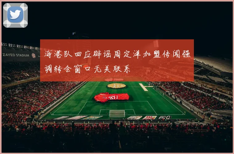 海港队回应辟谣周定洋加盟传闻强调转会窗口无关联系