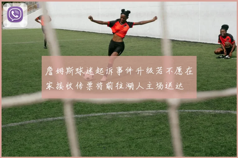 詹姆斯球迷起诉事件升级若不愿在家接收传票将前往湖人主场送达