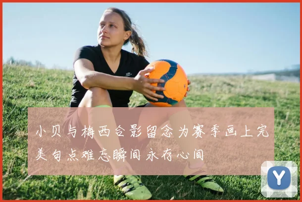 小贝与梅西合影留念为赛季画上完美句点难忘瞬间永存心间