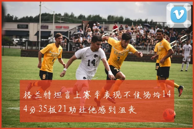 格兰特坦言上赛季表现不佳场均144分35板21助让他感到沮丧