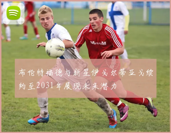 布伦特福德与新星伊戈尔蒂亚戈续约至2031年展现未来潜力