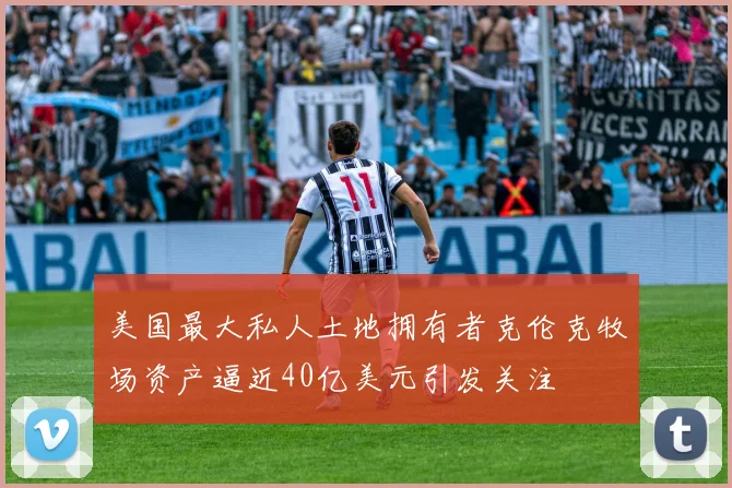 美国最大私人土地拥有者克伦克牧场资产逼近40亿美元引发关注