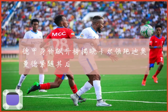 德甲身价飙升榜揭晓卡尔领跑迪奥曼德紧随其后
